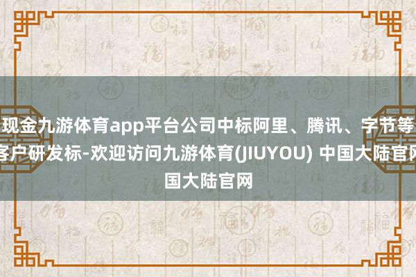 现金九游体育app平台公司中标阿里、腾讯、字节等客户研发标-欢迎访问九游体育(JIUYOU) 中国大陆官网