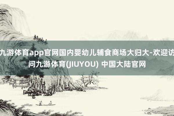 九游体育app官网国内婴幼儿辅食商场大归大-欢迎访问九游体育(JIUYOU) 中国大陆官网