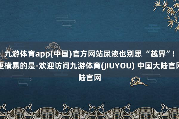九游体育app(中国)官方网站尿液也别思 “越界”!更横暴的是-欢迎访问九游体育(JIUYOU) 中国大陆官网