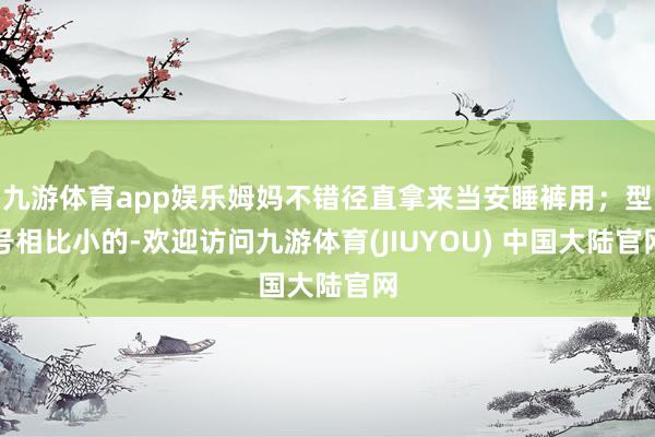 九游体育app娱乐姆妈不错径直拿来当安睡裤用；型号相比小的-欢迎访问九游体育(JIUYOU) 中国大陆官网