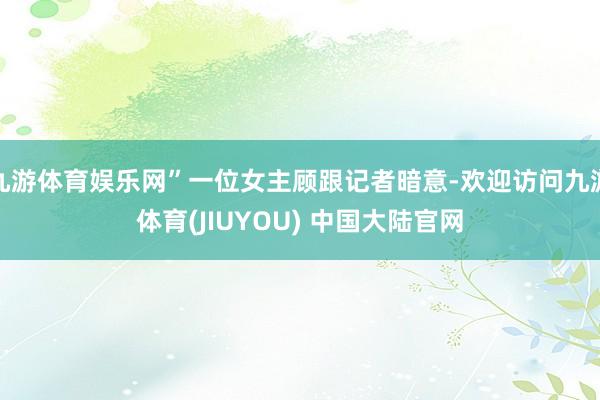 九游体育娱乐网”一位女主顾跟记者暗意-欢迎访问九游体育(JIUYOU) 中国大陆官网