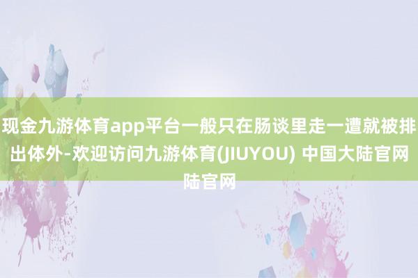现金九游体育app平台一般只在肠谈里走一遭就被排出体外-欢迎访问九游体育(JIUYOU) 中国大陆官网