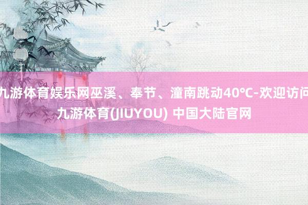 九游体育娱乐网巫溪、奉节、潼南跳动40℃-欢迎访问九游体育(JIUYOU) 中国大陆官网