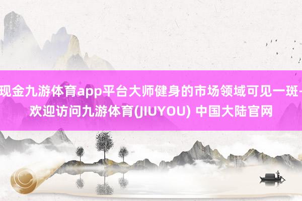 现金九游体育app平台大师健身的市场领域可见一斑-欢迎访问九游体育(JIUYOU) 中国大陆官网