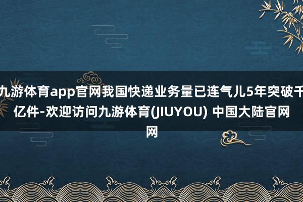 九游体育app官网我国快递业务量已连气儿5年突破千亿件-欢迎访问九游体育(JIUYOU) 中国大陆官网