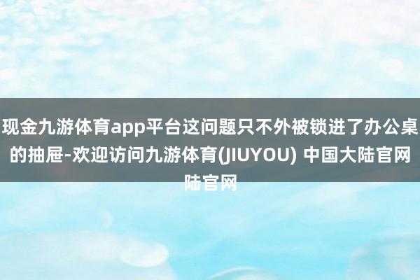 现金九游体育app平台这问题只不外被锁进了办公桌的抽屉-欢迎访问九游体育(JIUYOU) 中国大陆官网
