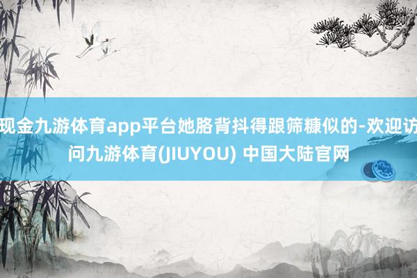 现金九游体育app平台她胳背抖得跟筛糠似的-欢迎访问九游体育(JIUYOU) 中国大陆官网
