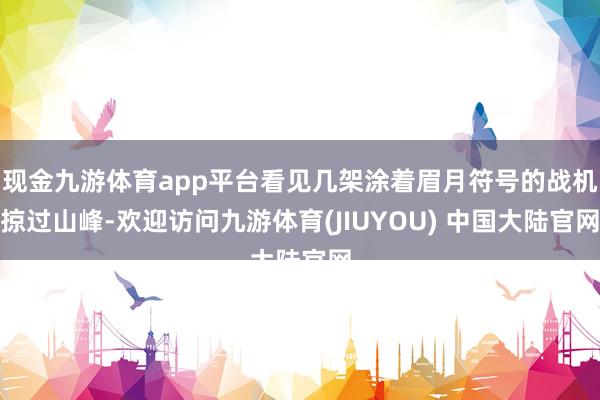 现金九游体育app平台看见几架涂着眉月符号的战机掠过山峰-欢迎访问九游体育(JIUYOU) 中国大陆官网