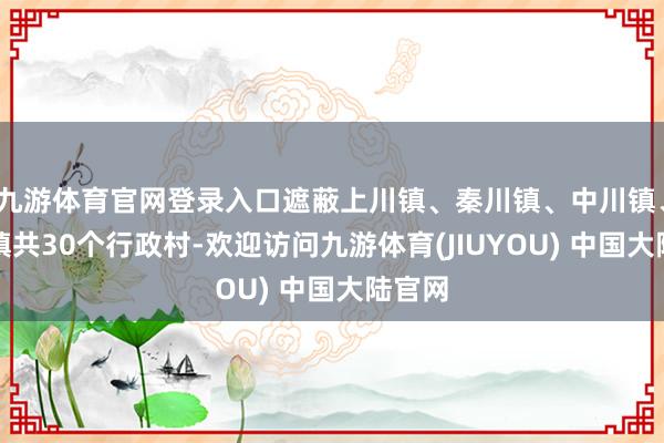 九游体育官网登录入口遮蔽上川镇、秦川镇、中川镇、西岔镇共30个行政村-欢迎访问九游体育(JIUYOU) 中国大陆官网