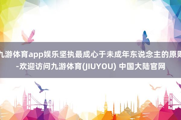 九游体育app娱乐坚执最成心于未成年东说念主的原则-欢迎访问九游体育(JIUYOU) 中国大陆官网