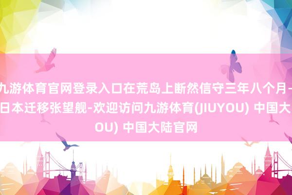 九游体育官网登录入口在荒岛上断然信守三年八个月——哪怕日本迁移张望舰-欢迎访问九游体育(JIUYOU) 中国大陆官网
