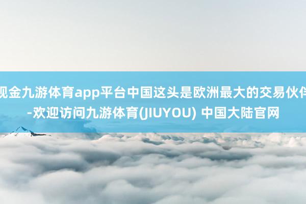 现金九游体育app平台中国这头是欧洲最大的交易伙伴-欢迎访问九游体育(JIUYOU) 中国大陆官网
