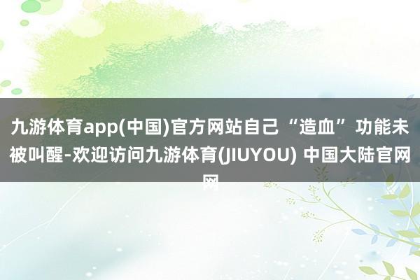 九游体育app(中国)官方网站自己 “造血” 功能未被叫醒-欢迎访问九游体育(JIUYOU) 中国大陆官网