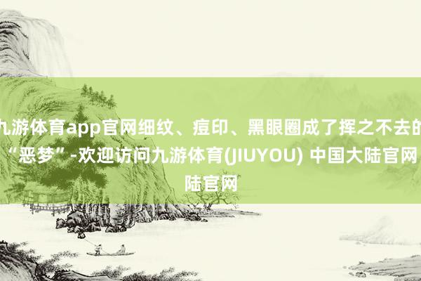 九游体育app官网细纹、痘印、黑眼圈成了挥之不去的“恶梦”-欢迎访问九游体育(JIUYOU) 中国大陆官网