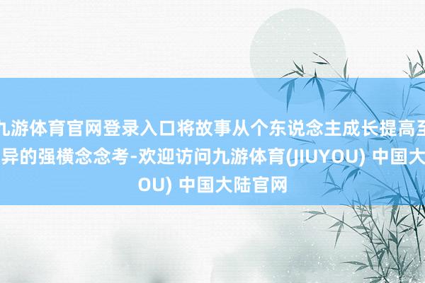 九游体育官网登录入口将故事从个东说念主成长提高至求同存异的强横念念考-欢迎访问九游体育(JIUYOU) 中国大陆官网