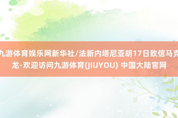 九游体育娱乐网新华社/法新内塔尼亚胡17日致信马克龙-欢迎访问九游体育(JIUYOU) 中国大陆官网