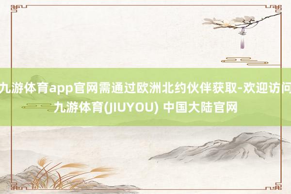 九游体育app官网需通过欧洲北约伙伴获取-欢迎访问九游体育(JIUYOU) 中国大陆官网
