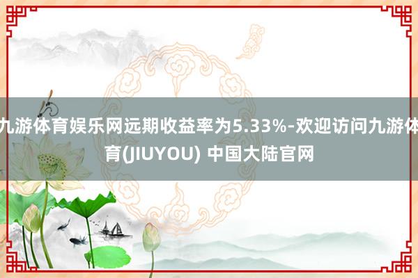 九游体育娱乐网远期收益率为5.33%-欢迎访问九游体育(JIUYOU) 中国大陆官网