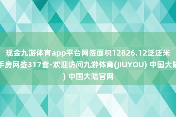 现金九游体育app平台网签面积12826.12泛泛米;二手房网签317套-欢迎访问九游体育(JIUYOU) 中国大陆官网