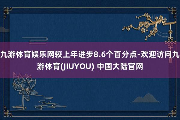 九游体育娱乐网较上年进步8.6个百分点-欢迎访问九游体育(JIUYOU) 中国大陆官网