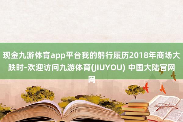 现金九游体育app平台我的躬行履历2018年商场大跌时-欢迎访问九游体育(JIUYOU) 中国大陆官网