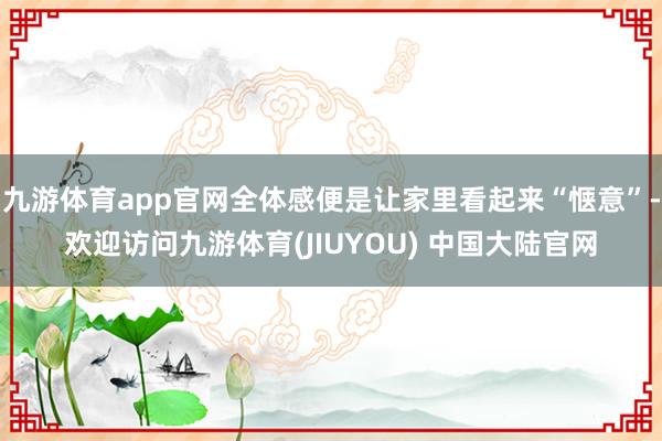 九游体育app官网全体感便是让家里看起来“惬意”-欢迎访问九游体育(JIUYOU) 中国大陆官网