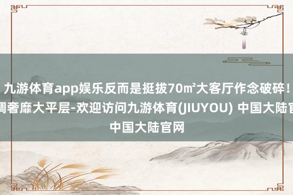 九游体育app娱乐反而是挺拔70㎡大客厅作念破碎!低调奢靡大平层-欢迎访问九游体育(JIUYOU) 中国大陆官网