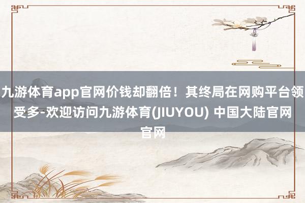 九游体育app官网价钱却翻倍!其终局在网购平台领受多-欢迎访问九游体育(JIUYOU) 中国大陆官网