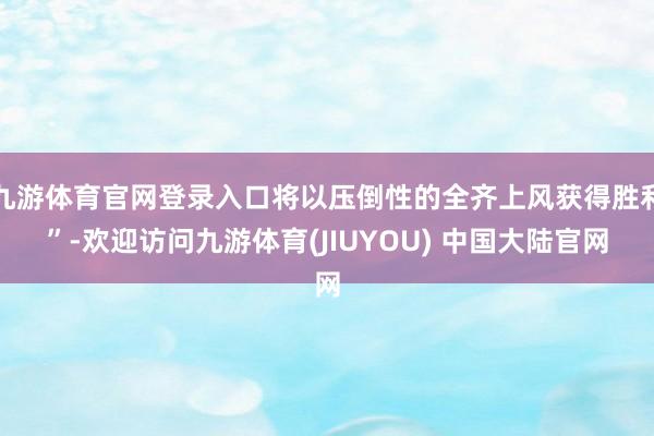 九游体育官网登录入口将以压倒性的全齐上风获得胜利”-欢迎访问九游体育(JIUYOU) 中国大陆官网