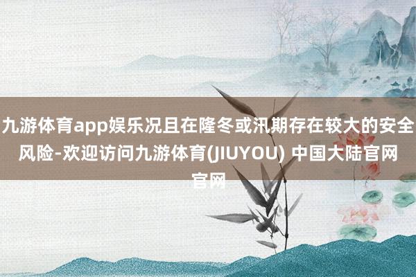 九游体育app娱乐况且在隆冬或汛期存在较大的安全风险-欢迎访问九游体育(JIUYOU) 中国大陆官网