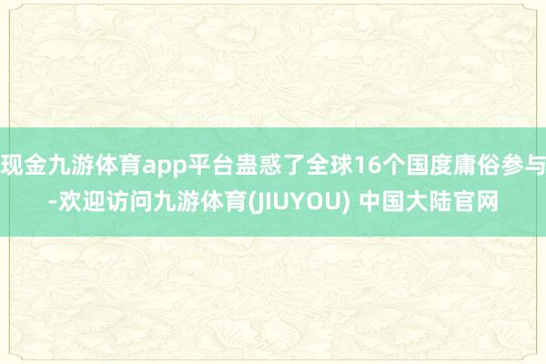 现金九游体育app平台蛊惑了全球16个国度庸俗参与-欢迎访问九游体育(JIUYOU) 中国大陆官网