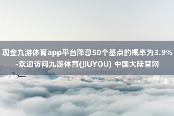 现金九游体育app平台降息50个基点的概率为3.9%-欢迎访问九游体育(JIUYOU) 中国大陆官网
