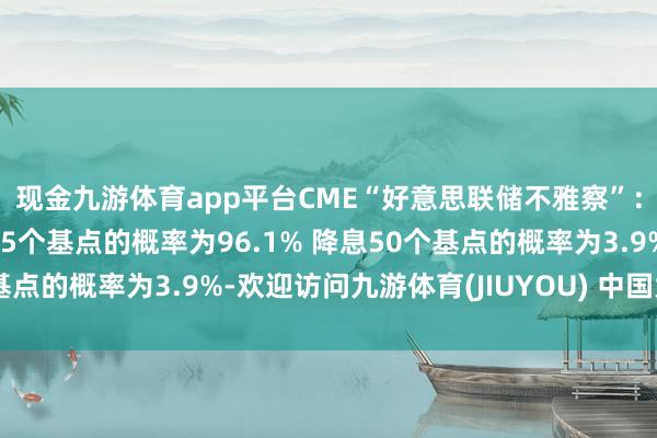 现金九游体育app平台CME“好意思联储不雅察”:好意思联储本周降息25个基点的概率为96.1% 降息50个基点的概率为3.9%-欢迎访问九游体育(JIUYOU) 中国大陆官网