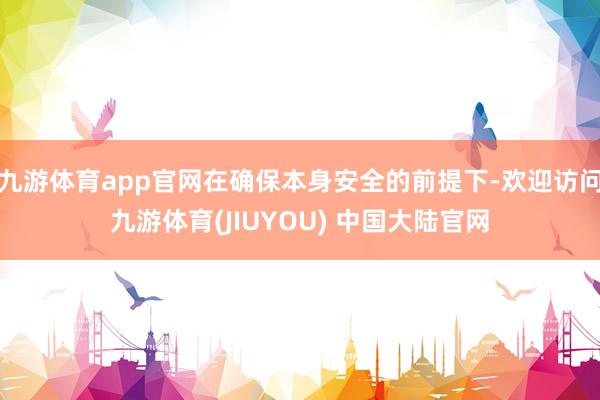九游体育app官网在确保本身安全的前提下-欢迎访问九游体育(JIUYOU) 中国大陆官网