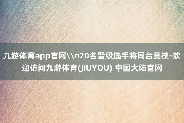 九游体育app官网\n20名晋级选手将同台竞技-欢迎访问九游体育(JIUYOU) 中国大陆官网