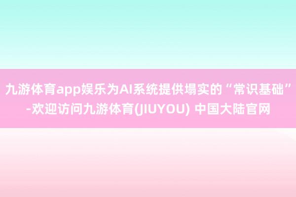 九游体育app娱乐为AI系统提供塌实的“常识基础”-欢迎访问九游体育(JIUYOU) 中国大陆官网