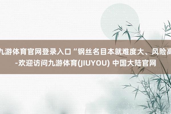 九游体育官网登录入口“钢丝名目本就难度大、风险高-欢迎访问九游体育(JIUYOU) 中国大陆官网