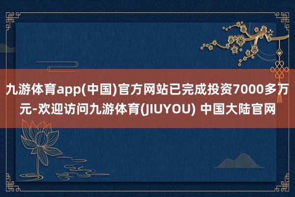 九游体育app(中国)官方网站已完成投资7000多万元-欢迎访问九游体育(JIUYOU) 中国大陆官网