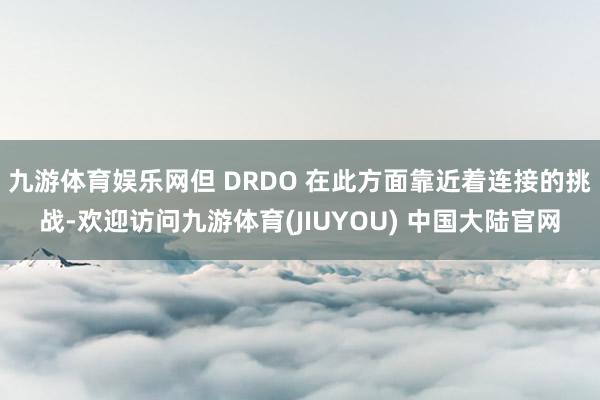 九游体育娱乐网但 DRDO 在此方面靠近着连接的挑战-欢迎访问九游体育(JIUYOU) 中国大陆官网