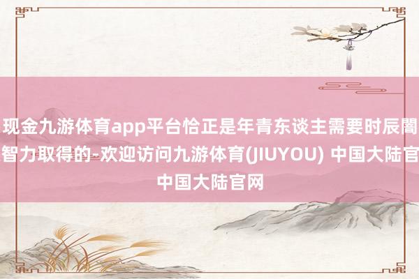 现金九游体育app平台恰正是年青东谈主需要时辰闇练智力取得的-欢迎访问九游体育(JIUYOU) 中国大陆官网