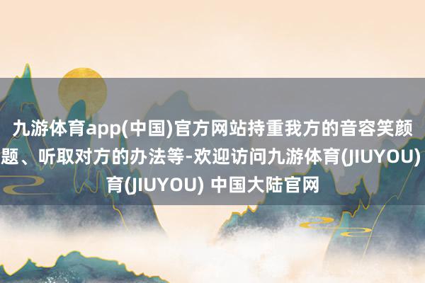 九游体育app(中国)官方网站持重我方的音容笑颜、多问对方问题、听取对方的办法等-欢迎访问九游体育(JIUYOU) 中国大陆官网