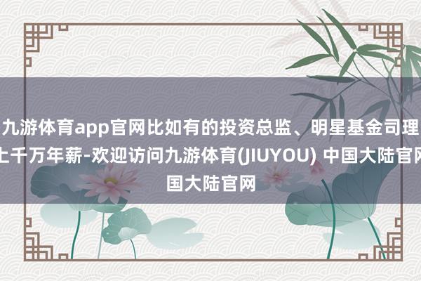 九游体育app官网比如有的投资总监、明星基金司理上千万年薪-欢迎访问九游体育(JIUYOU) 中国大陆官网