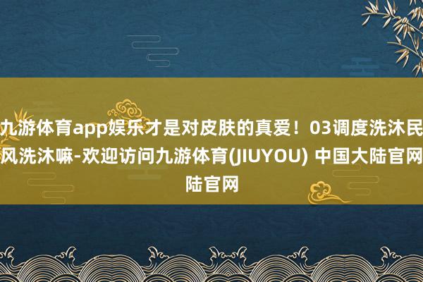 九游体育app娱乐才是对皮肤的真爱!03调度洗沐民风洗沐嘛-欢迎访问九游体育(JIUYOU) 中国大陆官网