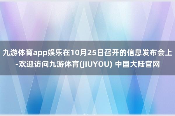 九游体育app娱乐在10月25日召开的信息发布会上-欢迎访问九游体育(JIUYOU) 中国大陆官网