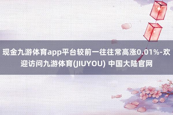 现金九游体育app平台较前一往往常高涨0.01%-欢迎访问九游体育(JIUYOU) 中国大陆官网