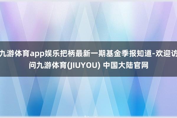 九游体育app娱乐把柄最新一期基金季报知道-欢迎访问九游体育(JIUYOU) 中国大陆官网