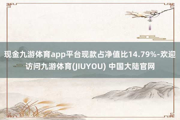 现金九游体育app平台现款占净值比14.79%-欢迎访问九游体育(JIUYOU) 中国大陆官网