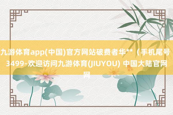 九游体育app(中国)官方网站破费者华**(手机尾号 3499-欢迎访问九游体育(JIUYOU) 中国大陆官网