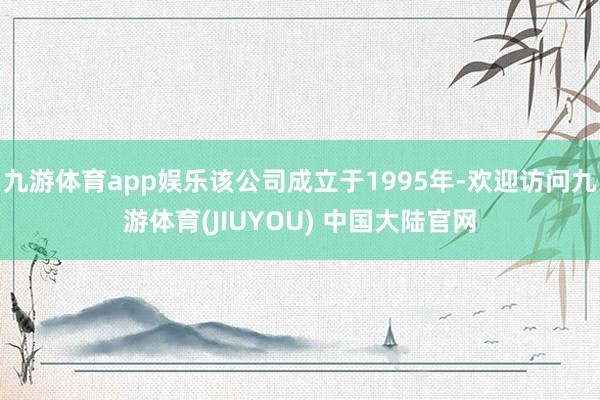 九游体育app娱乐该公司成立于1995年-欢迎访问九游体育(JIUYOU) 中国大陆官网
