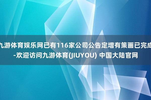 九游体育娱乐网已有116家公司公告定增有策画已完成-欢迎访问九游体育(JIUYOU) 中国大陆官网